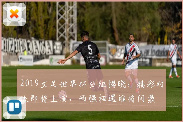 2019女足世界杯分组揭晓，精彩对决即将上演，两强相遇谁将问鼎